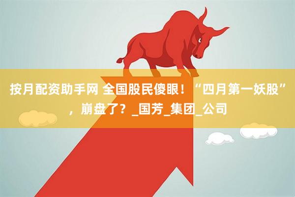 按月配资助手网 全国股民傻眼！“四月第一妖股”，崩盘了？_国芳_集团_公司
