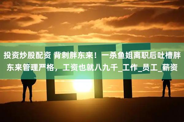 投资炒股配资 背刺胖东来！一杀鱼姐离职后吐槽胖东来管理严格，工资也就八九千_工作_员工_薪资