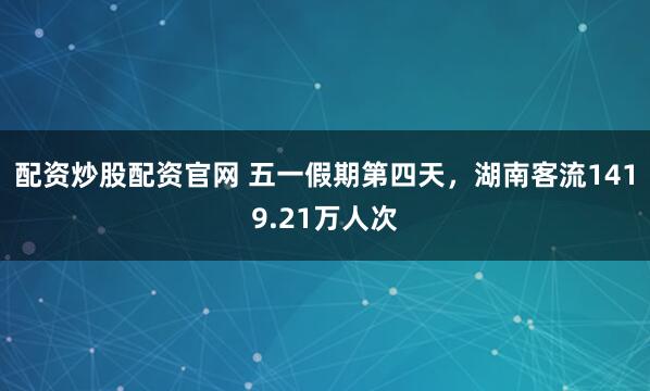 配资炒股配资官网 五一假期第四天，湖南客流1419.21万人次