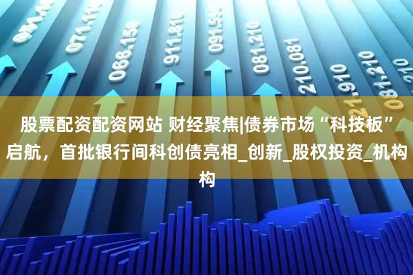 股票配资配资网站 财经聚焦|债券市场“科技板”启航，首批银行间科创债亮相_创新_股权投资_机构