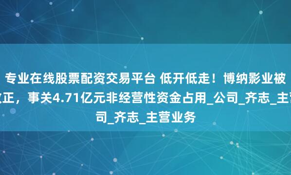 专业在线股票配资交易平台 低开低走！博纳影业被责令改正，事关4.71亿元非经营性资金占用_公司_齐志_主营业务