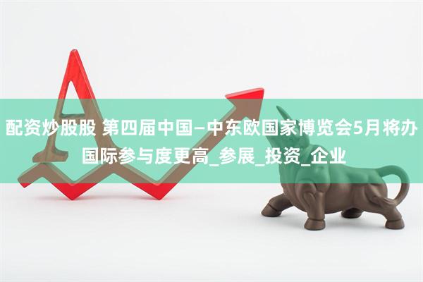 配资炒股股 第四届中国—中东欧国家博览会5月将办 国际参与度更高_参展_投资_企业
