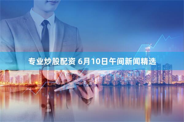 专业炒股配资 6月10日午间新闻精选