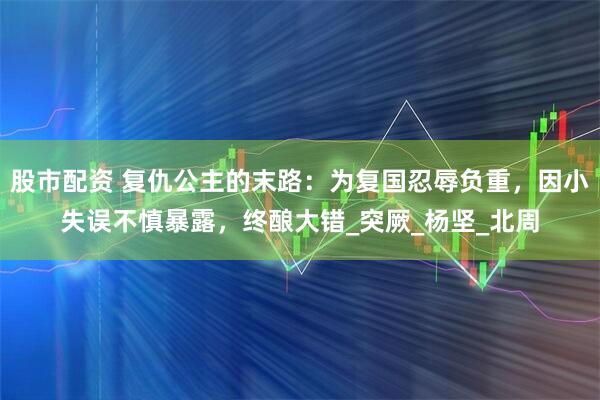 股市配资 复仇公主的末路：为复国忍辱负重，因小失误不慎暴露，终酿大错_突厥_杨坚_北周