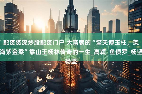 配资资深炒股配资门户 大隋朝的“擎天博玉柱，架海紫金梁”靠山王杨林传奇的一生_高颍_鱼俱罗_杨坚