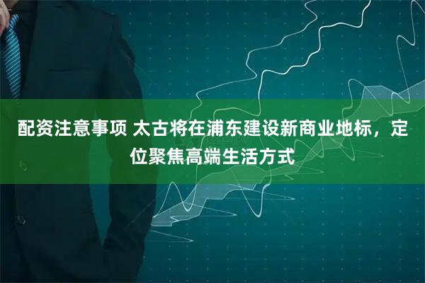 配资注意事项 太古将在浦东建设新商业地标，定位聚焦高端生活方式