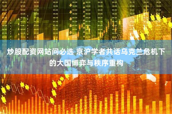 炒股配资网站问必选 京沪学者共话乌克兰危机下的大国博弈与秩序重构