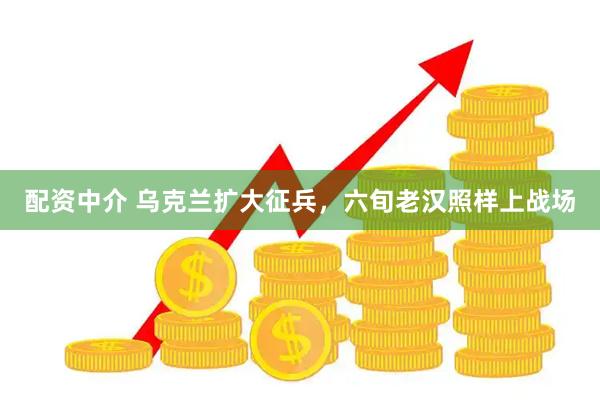 配资中介 乌克兰扩大征兵，六旬老汉照样上战场