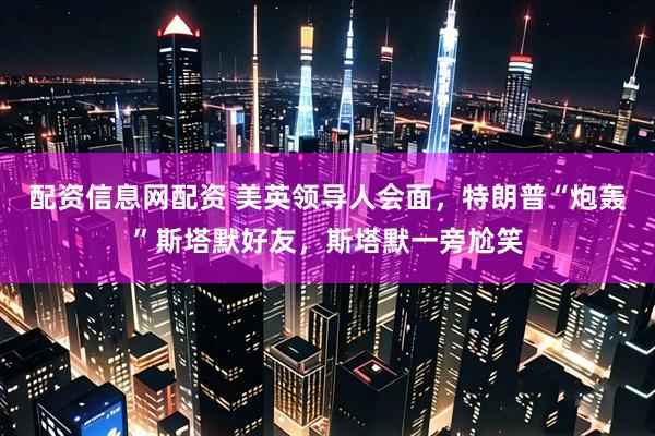 配资信息网配资 美英领导人会面，特朗普“炮轰”斯塔默好友，斯塔默一旁尬笑