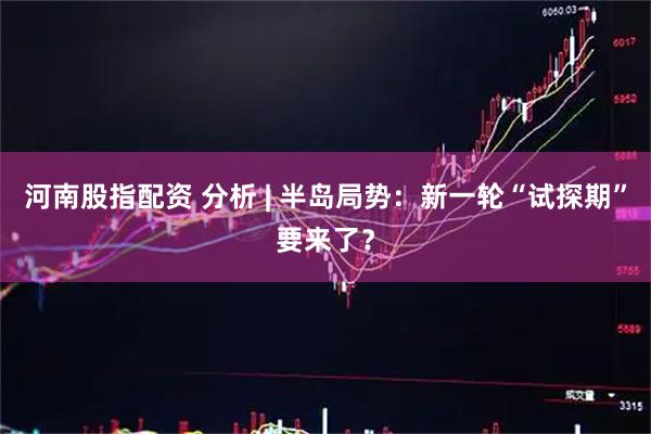 河南股指配资 分析 | 半岛局势：新一轮“试探期”要来了？