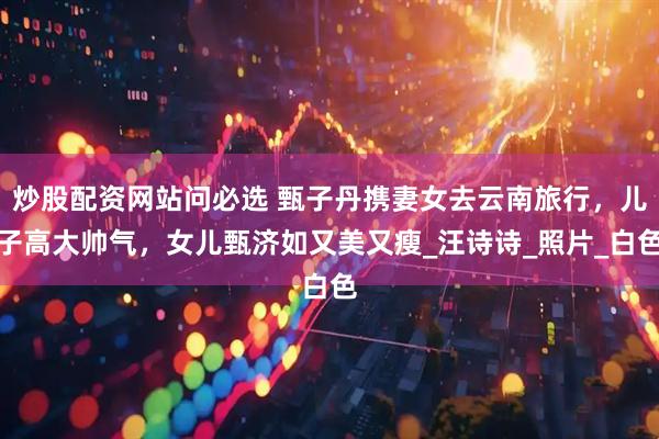 炒股配资网站问必选 甄子丹携妻女去云南旅行，儿子高大帅气，女儿甄济如又美又瘦_汪诗诗_照片_白色