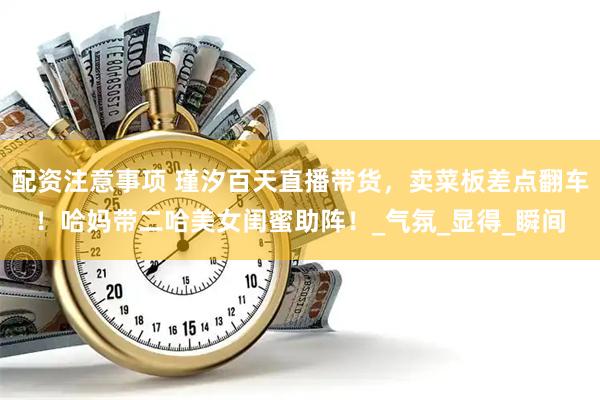 配资注意事项 瑾汐百天直播带货，卖菜板差点翻车！哈妈带二哈美女闺蜜助阵！_气氛_显得_瞬间