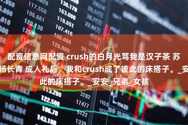 配资信息网配资 crush的白月光骂我是汉子茶 苏怀礼乔安谢允杨长青 成人礼后，我和crush成了彼此的床搭子。_安安_兄弟_女孩