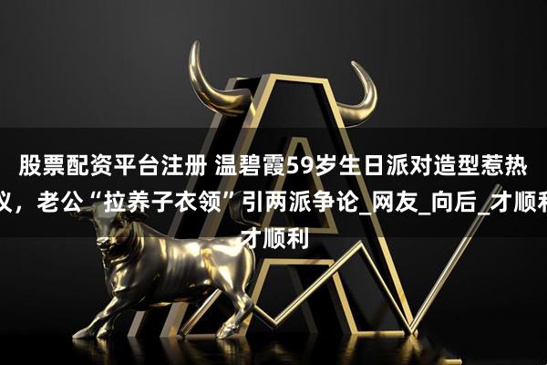 股票配资平台注册 温碧霞59岁生日派对造型惹热议，老公“拉养子衣领”引两派争论_网友_向后_才顺利