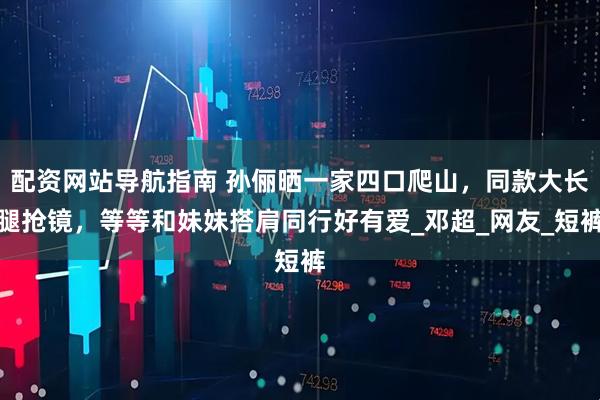 配资网站导航指南 孙俪晒一家四口爬山，同款大长腿抢镜，等等和妹妹搭肩同行好有爱_邓超_网友_短裤