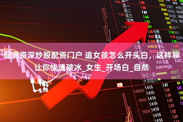 配资资深炒股配资门户 追女孩怎么开头白，这样聊让你快速破冰_女生_开场白_自然