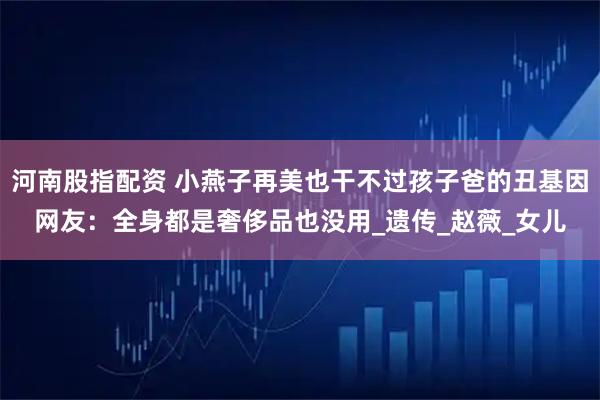 河南股指配资 小燕子再美也干不过孩子爸的丑基因网友：全身都是奢侈品也没用_遗传_赵薇_女儿