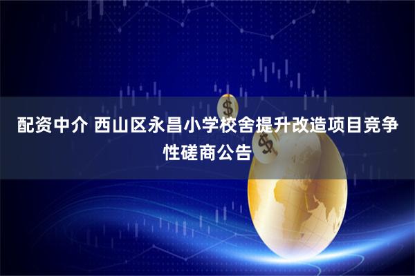 配资中介 西山区永昌小学校舍提升改造项目竞争性磋商公告