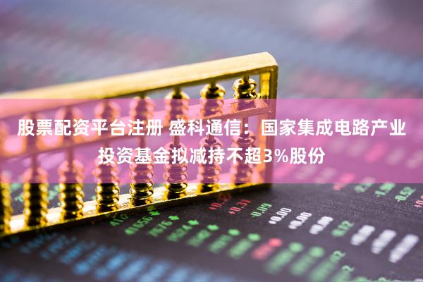 股票配资平台注册 盛科通信：国家集成电路产业投资基金拟减持不超3%股份
