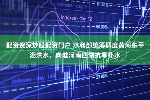 配资资深炒股配资门户 水利部统筹调度黄河东平湖洪水，向淮河南四湖抗旱补水