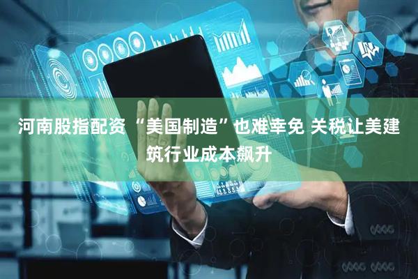 河南股指配资 “美国制造”也难幸免 关税让美建筑行业成本飙升