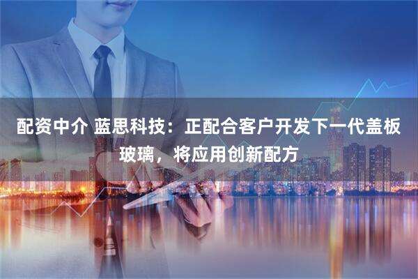 配资中介 蓝思科技：正配合客户开发下一代盖板玻璃，将应用创新配方