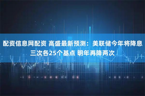 配资信息网配资 高盛最新预测：美联储今年将降息三次各25个基点 明年再降两次