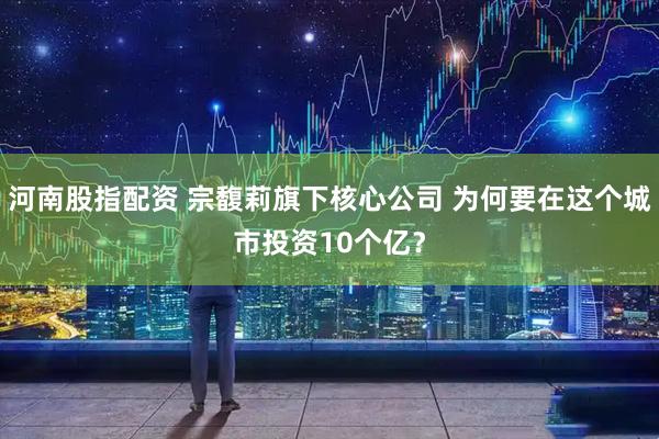 河南股指配资 宗馥莉旗下核心公司 为何要在这个城市投资10个亿？