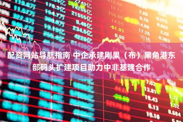 配资网站导航指南 中企承建刚果（布）黑角港东部码头扩建项目助力中非基建合作