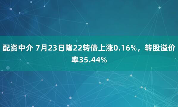 配资中介 7月23日隆22转债上涨0.16%，转股溢价率35.44%