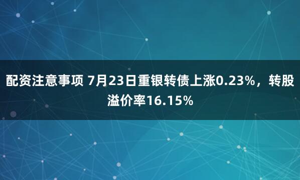 配资注意事项 7月23日重银转债上涨0.23%，转股溢价率16.15%