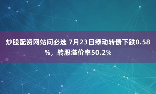 炒股配资网站问必选 7月23日绿动转债下跌0.58%，转股溢价率50.2%