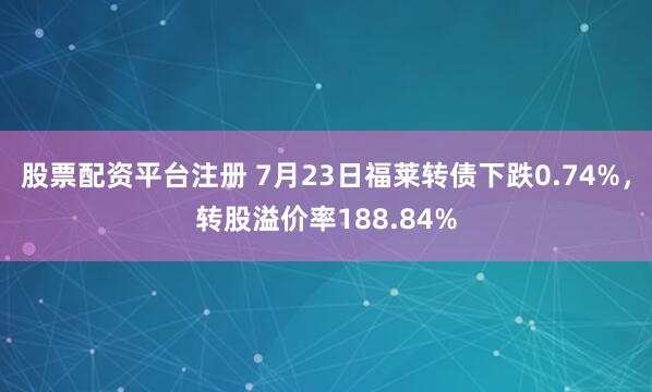 股票配资平台注册 7月23日福莱转债下跌0.74%，转股溢价率188.84%