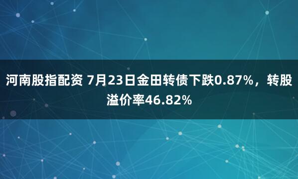 河南股指配资 7月23日金田转债下跌0.87%，转股溢价率46.82%