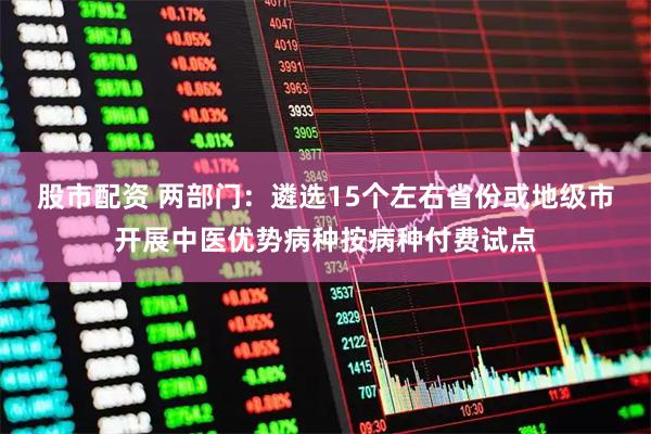 股市配资 两部门：遴选15个左右省份或地级市开展中医优势病种按病种付费试点