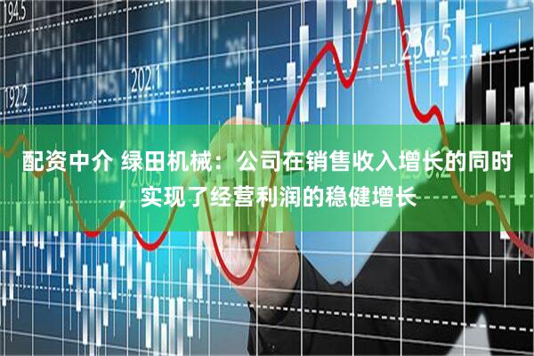 配资中介 绿田机械：公司在销售收入增长的同时，实现了经营利润的稳健增长