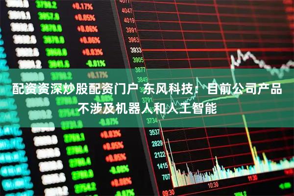 配资资深炒股配资门户 东风科技：目前公司产品不涉及机器人和人工智能