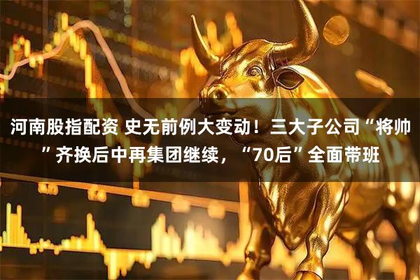河南股指配资 史无前例大变动！三大子公司“将帅”齐换后中再集团继续，“70后”全面带班