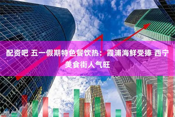 配资吧 五一假期特色餐饮热：霞浦海鲜受捧 西宁美食街人气旺
