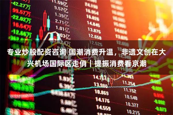 专业炒股配资咨询 国潮消费升温，非遗文创在大兴机场国际区走俏｜提振消费看京潮