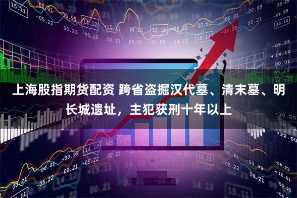 上海股指期货配资 跨省盗掘汉代墓、清末墓、明长城遗址，主犯获刑十年以上