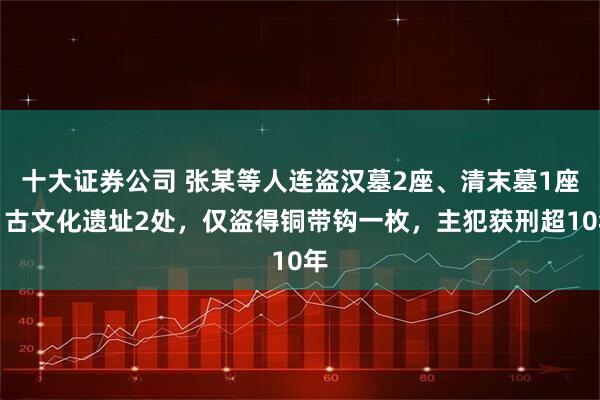 十大证券公司 张某等人连盗汉墓2座、清末墓1座、古文化遗址2处，仅盗得铜带钩一枚，主犯获刑超10年