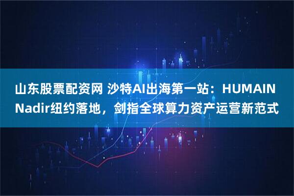 山东股票配资网 沙特AI出海第一站：HUMAIN Nadir纽约落地，剑指全球算力资产运营新范式