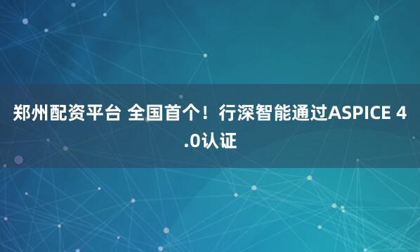 郑州配资平台 全国首个!行深智能通过ASPICE 4.0认证