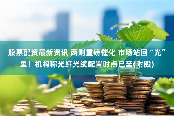 股票配资最新资讯 两则重磅催化 市场站回“光”里!机构称光纤光缆配置时点已至(附股)